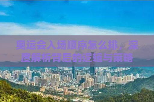 奥运会入场顺序怎么排，深度解析背后的逻辑与策略