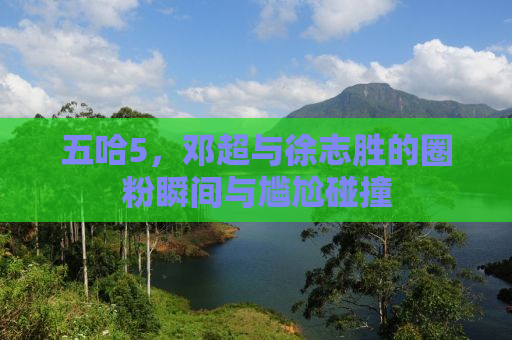 五哈5，邓超与徐志胜的圈粉瞬间与尴尬碰撞