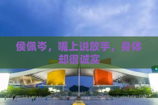 侯佩岑，嘴上说放手，身体却很诚实