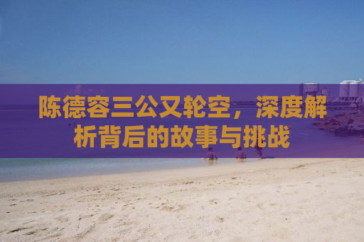 陈德容三公又轮空，深度解析背后的故事与挑战