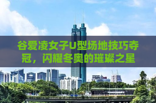谷爱凌女子U型场地技巧夺冠，闪耀冬奥的璀璨之星