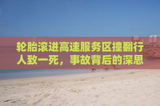 轮胎滚进高速服务区撞翻行人致一死，事故背后的深思与行车安全警示
