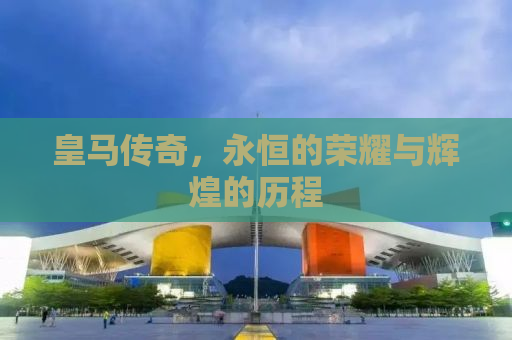 皇马传奇，永恒的荣耀与辉煌的历程