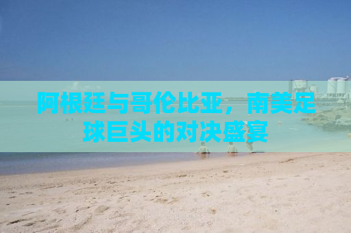 阿根廷与哥伦比亚，南美足球巨头的对决盛宴
