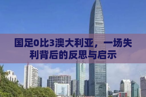 国足0比3澳大利亚，一场失利背后的反思与启示