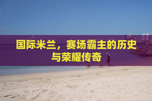 国际米兰，赛场霸主的历史与荣耀传奇