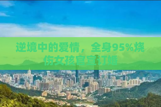 逆境中的爱情，全身95%烧伤女孩官宣订婚