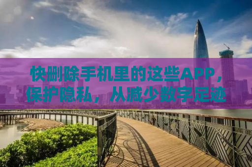 快删除手机里的这些APP，保护隐私，从减少数字足迹开始