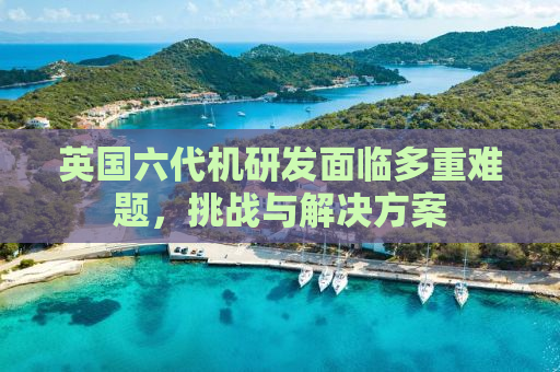英国六代机研发面临多重难题，挑战与解决方案