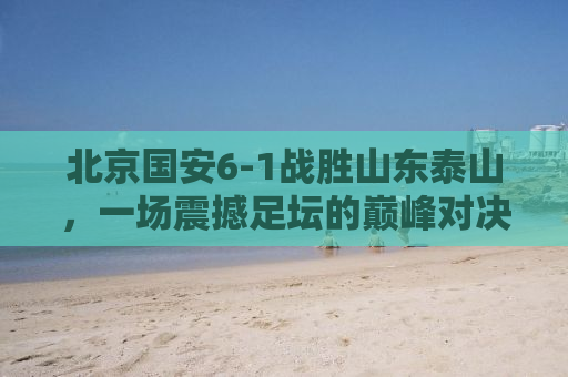 北京国安6-1战胜山东泰山，一场震撼足坛的巅峰对决