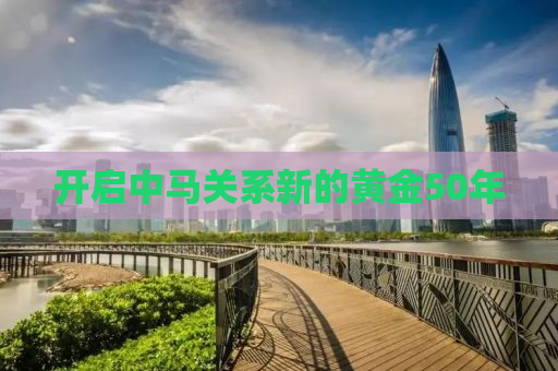 开启中马关系新的黄金50年