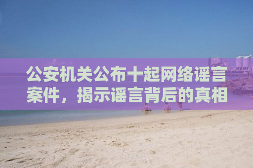 公安机关公布十起网络谣言案件，揭示谣言背后的真相与警示社会大众