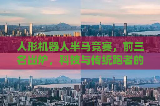 人形机器人半马竞赛，前三名出炉，科技与传统跑者的激烈碰撞
