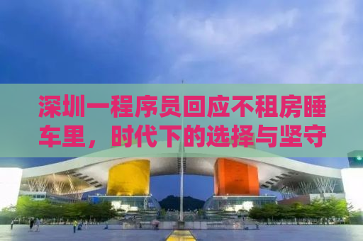 深圳一程序员回应不租房睡车里，时代下的选择与坚守