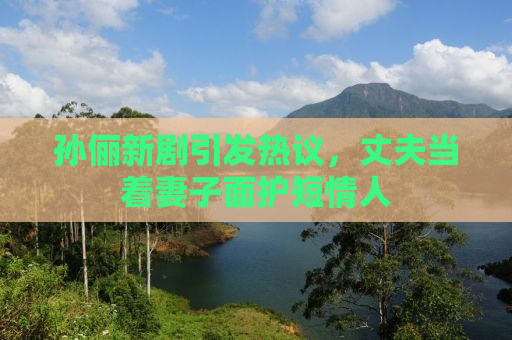孙俪新剧引发热议，丈夫当着妻子面护短情人
