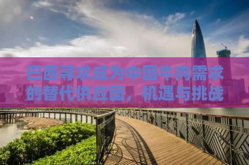 巴西寻求成为中国牛肉需求的替代供应国，机遇与挑战并存