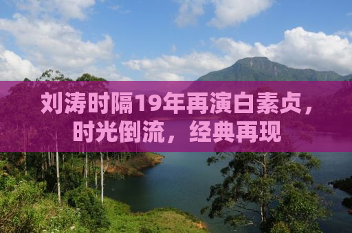 刘涛时隔19年再演白素贞，时光倒流，经典再现