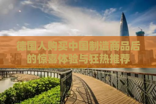 德国人购买中国制造商品后的惊喜体验与狂热推荐
