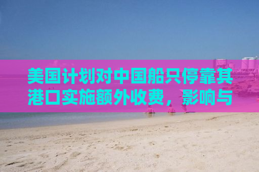 美国计划对中国船只停靠其港口实施额外收费，影响与解析