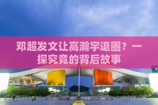 邓超发文让高瀚宇退圈？一探究竟的背后故事