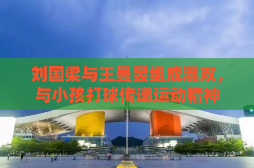 刘国梁与王曼昱组成混双，与小孩打球传递运动精神