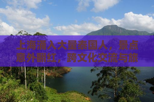 上海涌入大量泰国人，景点意外翻红，跨文化交流与旅游热潮