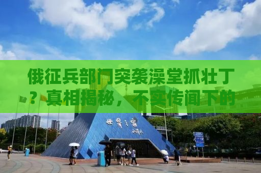俄征兵部门突袭澡堂抓壮丁？真相揭秘，不实传闻下的真相