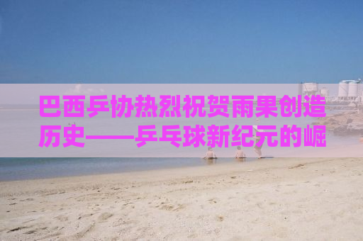 巴西乒协热烈祝贺雨果创造历史——乒乓球新纪元的崛起之星