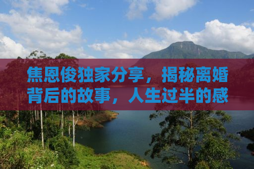 焦恩俊独家分享，揭秘离婚背后的故事，人生过半的感悟与自省