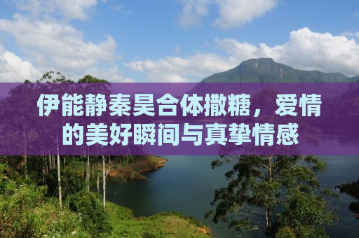伊能静秦昊合体撒糖，爱情的美好瞬间与真挚情感