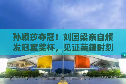 孙颖莎夺冠！刘国梁亲自颁发冠军奖杯，见证荣耀时刻