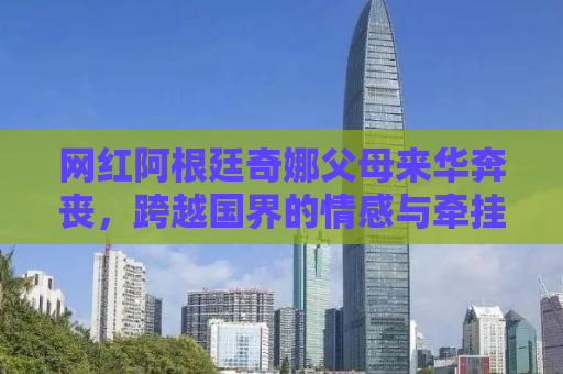 网红阿根廷奇娜父母来华奔丧，跨越国界的情感与牵挂