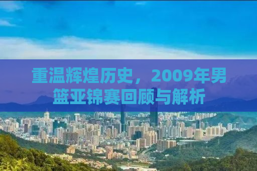 重温辉煌历史，2009年男篮亚锦赛回顾与解析