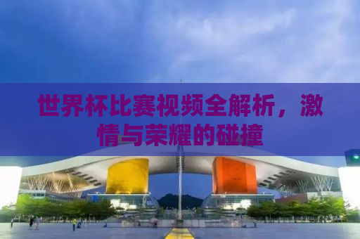 世界杯比赛视频全解析，激情与荣耀的碰撞