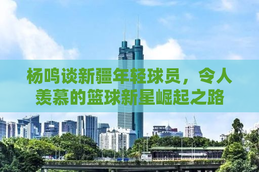 杨鸣谈新疆年轻球员，令人羡慕的篮球新星崛起之路