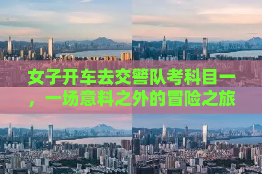 女子开车去交警队考科目一，一场意料之外的冒险之旅