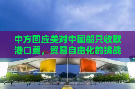 中方回应美对中国船只收取港口费，贸易自由化的挑战与应对