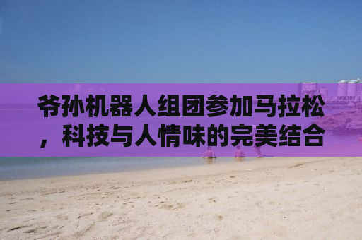爷孙机器人组团参加马拉松，科技与人情味的完美结合