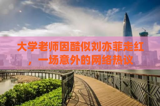 大学老师因酷似刘亦菲走红，一场意外的网络热议
