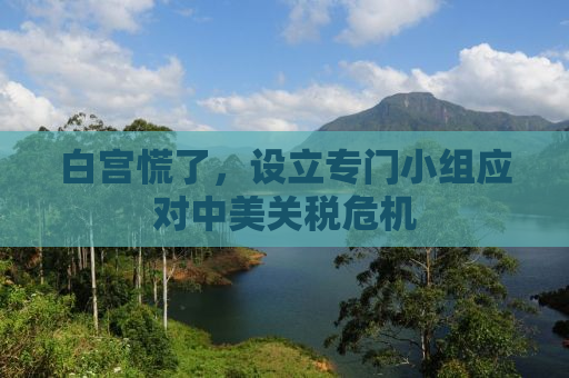白宫慌了，设立专门小组应对中美关税危机