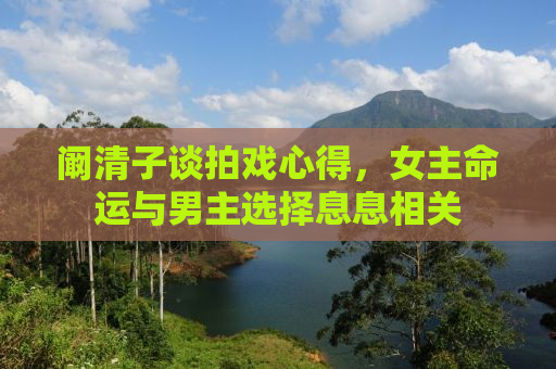阚清子谈拍戏心得，女主命运与男主选择息息相关