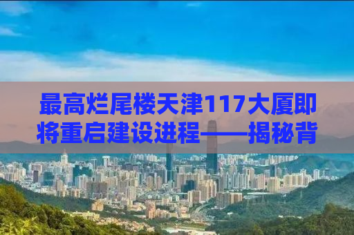 最高烂尾楼天津117大厦即将重启建设进程——揭秘背后的故事与未来展望