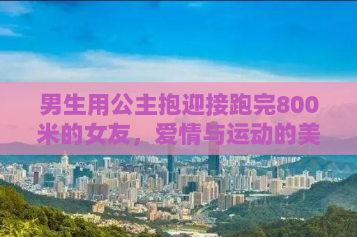 男生用公主抱迎接跑完800米的女友，爱情与运动的美好交融