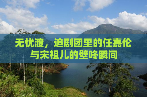 无忧渡，追剧团里的任嘉伦与宋祖儿的壁咚瞬间