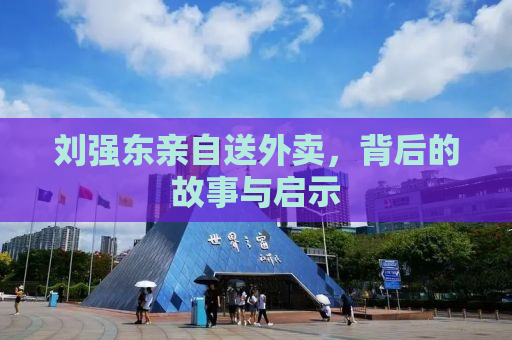 刘强东亲自送外卖，背后的故事与启示