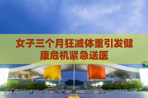 女子三个月狂减体重引发健康危机紧急送医