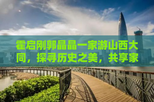 霍启刚郭晶晶一家游山西大同，探寻历史之美，共享家庭之乐