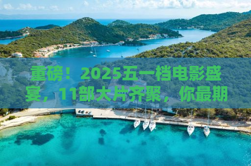 重磅！2025五一档电影盛宴，11部大片齐聚，你最期待哪一部？
