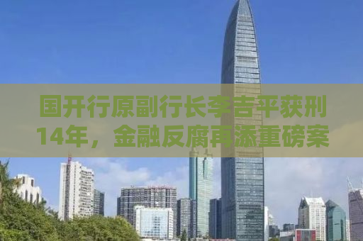 国开行原副行长李吉平获刑14年，金融反腐再添重磅案例