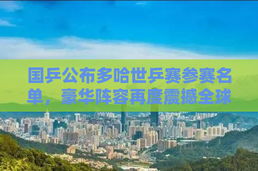 国乒公布多哈世乒赛参赛名单，豪华阵容再度震撼全球赛场！